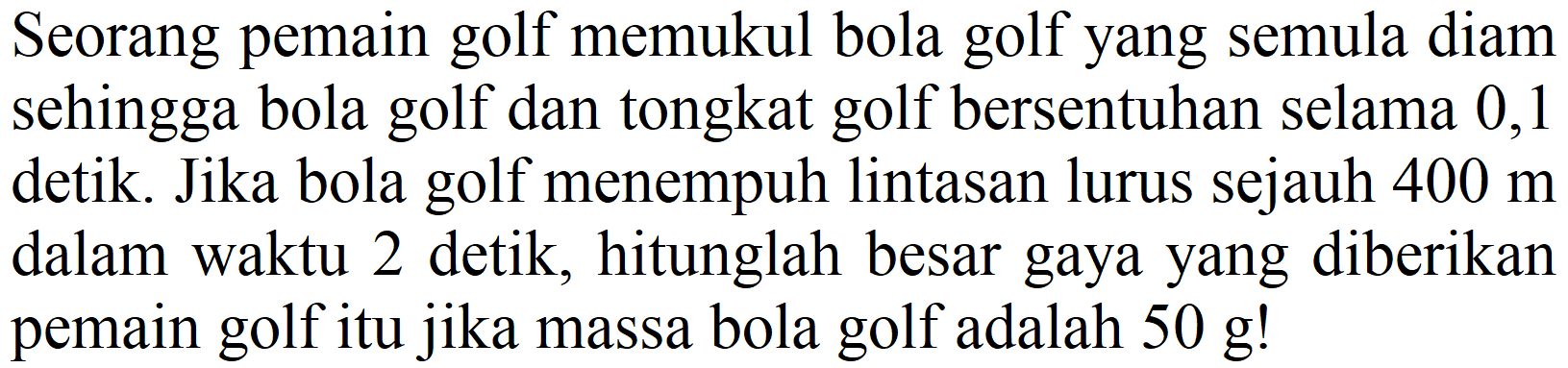 Seorang pemain golf memukul bola golf yang semula diam sehingga bola golf dan tongkat golf bersentuhan selama 0,1 detik. Jika bola golf menempuh lintasan lurus sejauh  400 m  dalam waktu 2 detik, hitunglah besar gaya yang diberikan pemain golf itu jika massa bola golf adalah  50 ~g  !