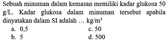 Sebuah minuman dalam kemasan memiliki kadar glukosa 50 g/L. Kadar glukosa dalam minuman tersebut apabila dinyatakan dalam SI adalah ... kg/m^3 
