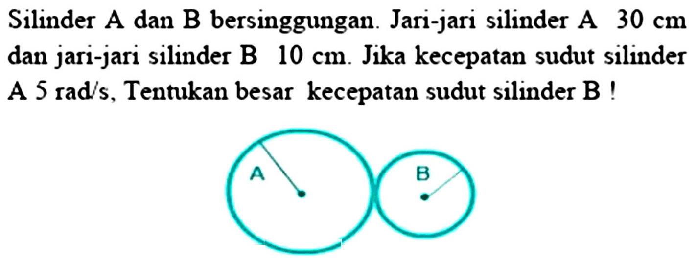 Silinder A dan B bersinggungan. Jari-jari silinder A 30 cm  dan jari-jari silinder B 10 cm. Jika kecepatan sudut silinder A 5 rad/s, Tentukan besar kecepatan sudut silinder B!
A B 