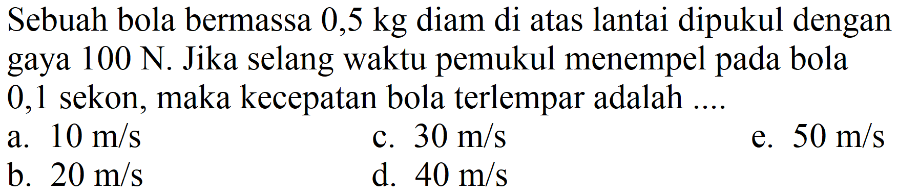 Sebuah bola bermassa  0,5 kg  diam di atas lantai dipukul dengan gaya  100 ~N . Jika selang waktu pemukul menempel pada bola 0,1 sekon, maka kecepatan bola terlempar adalah ....
a.  10 m / s 
c.  30 m / s 
e.  50 m / s 
b.  20 m / s 
d.  40 m / s 