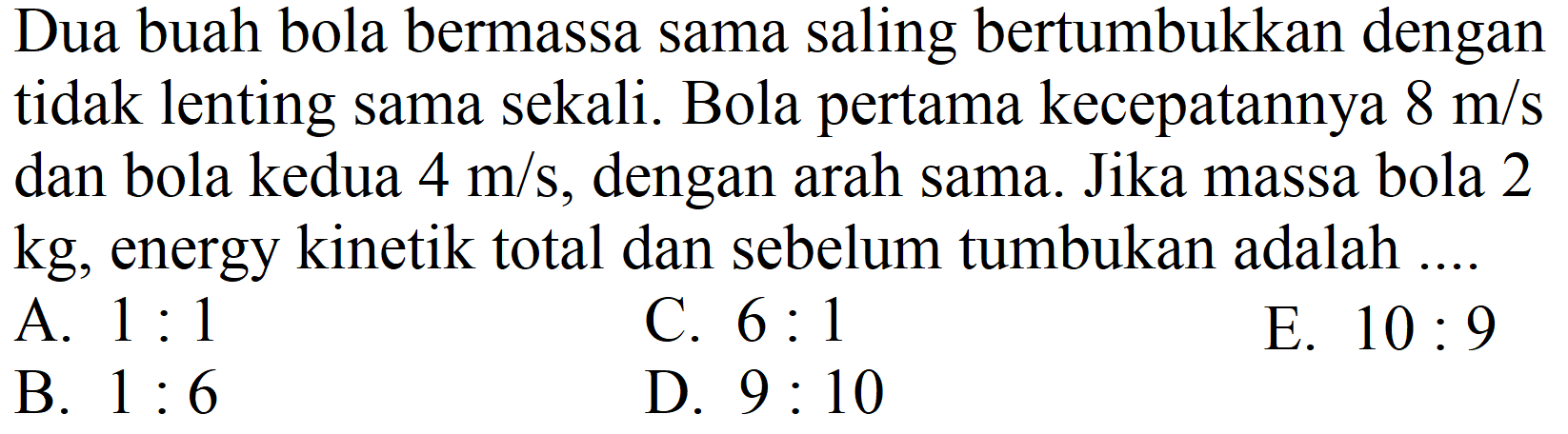 Dua buah bola bermassa sama saling bertumbukkan dengan tidak lenting sama sekali. Bola pertama kecepatannya  8 m / s  dan bola kedua  4 m / s , dengan arah sama. Jika massa bola 2  kg , energy kinetik total dan sebelum tumbukan adalah ....