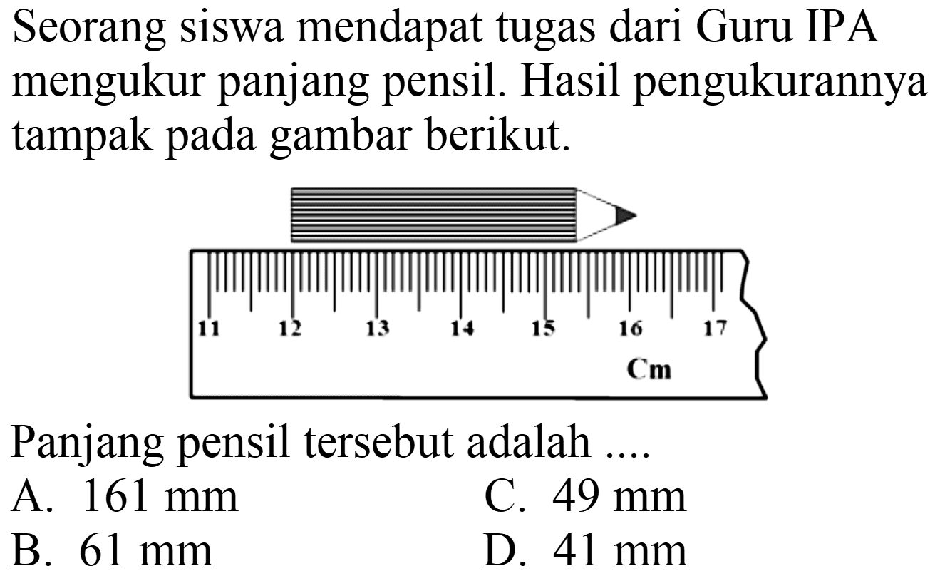 Seorang siswa mendapat tugas dari Guru IPA mengukur panjang pensil. Hasil pengukurannya tampak pada gambar berikut.
11 12 13 14 15 16 17 cm
Panjang pensil tersebut adalah ....
A.  161 ~mm 
C.  49 ~mm 
B.  61 ~mm 
D.  41 ~mm 