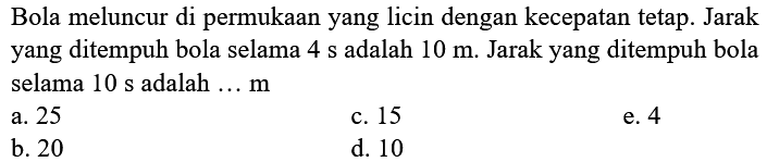 Bola meluncur di permukaan yang licin dengan kecepatan tetap. Jarak yang ditempuh bola selama  4 s  adalah  10 m . Jarak yang ditempuh bola selama  10 s  adalah  ... m 
a. 25
c. 15
e. 4
b. 20
d. 10