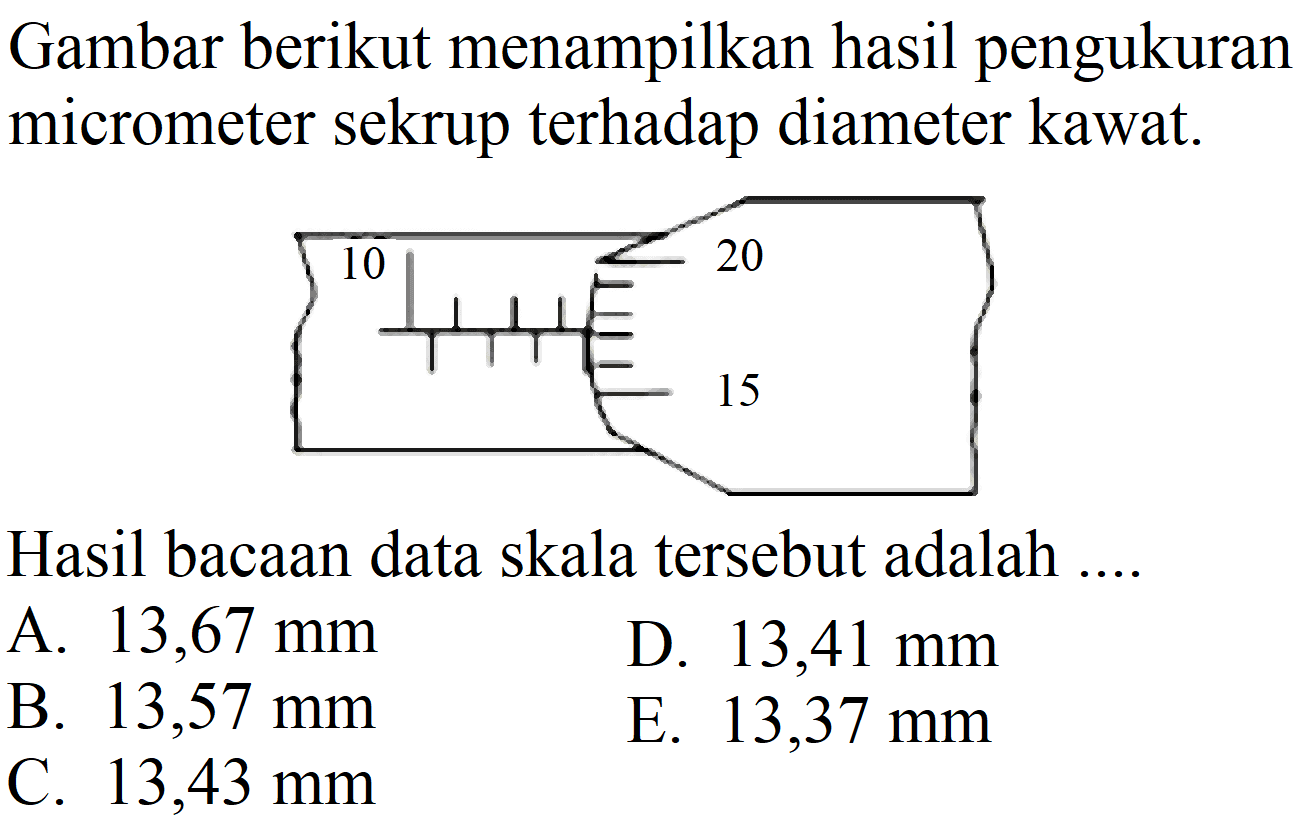 Gambar berikut menampilkan hasil pengukuran micrometer sekrup terhadap diameter kawat.
10 20 15
Hasil bacaan data skala tersebut adalah ....
A.  13,67 ~mm 
D.  13,41 ~mm 
B.  13,57 ~mm 
E.  13,37 ~mm 
C.  13,43 ~mm 