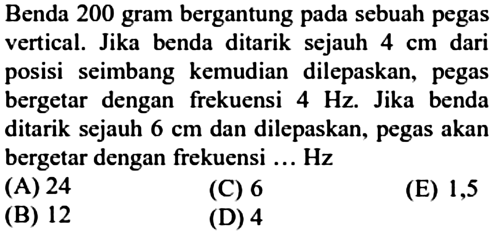 Benda 200 gram bergantung pada sebuah pegas vertical. Jika benda ditarik sejauh  4 cm  dari posisi seimbang kemudian dilepaskan, pegas bergetar dengan frekuensi  4 Hz . Jika benda ditarik sejauh  6 cm  dan dilepaskan, pegas akan bergetar dengan frekuensi ... Hz
(A) 24
(C) 6
(E) 1,5
(B) 12
(D) 4