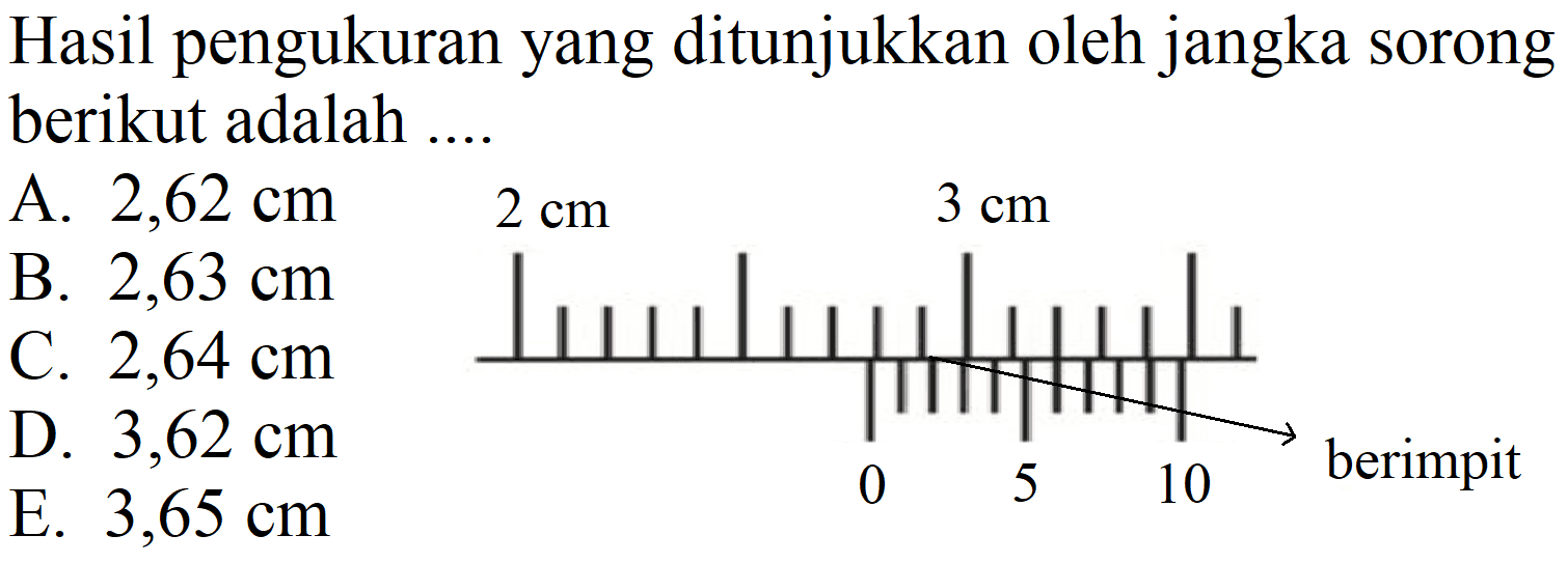 Hasil pengukuran yang ditunjukkan oleh jangka sorong berikut adalah ....
2 cm 3 cm 0 5 10 berimpit
A.  2,62 cm 
B.  2,63 cm 
C.  2,64 cm 
D.  3,62 cm 
E.  3,65 cm 