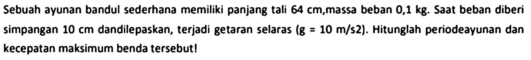 Sebuah ayunan bandul sederhana memiliki panjang tali  64 cm , massa beban  0,1 kg . Saat beban diberi simpangan  10 cm  dandilepaskan, terjadi getaran selaras (  g=10 m / s 2  ). Hitunglah periodeayunan dan kecepatan maksimum benda tersebut!