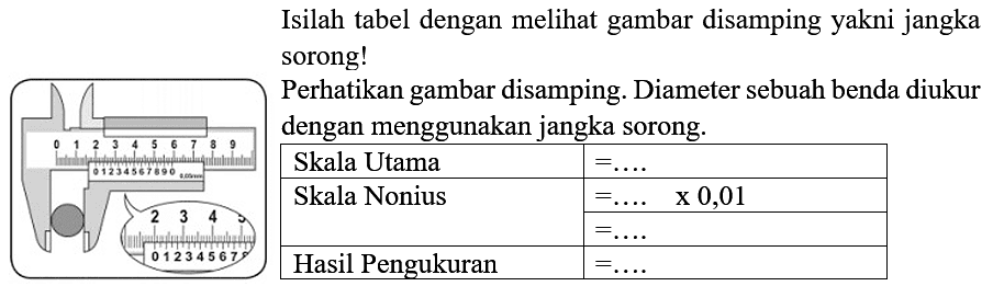 Isilah tabel dengan melihat gambar disamping yakni jangka sorong!
2 3 4
0 1 2 3 4 5 6 7
Perhatikan gambar di samping. Diameter sebuah benda diukur dengan menggunakan jangka sorong.
Skala Utama=...
Skala Nonius=... x 0,01 =...
Hasil Pengukuran=...