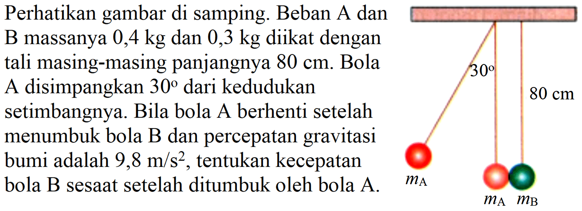 Perhatikan gambar di samping. Beban A dan B massanya  0,4 kg  dan  0,3 kg  diikat dengan tali masing-masing panjangnya  80 cm . Bola A disimpangkan 30 dari kedudukan setimbangnya. Bila bola A berhenti setelah menumbuk bola  B  dan percepatan gravitasi bumi adalah  9,8 m / s^(2) , tentukan kecepatan bola B sesaat setelah ditumbuk oleh bola A.  m_(A)  m_(A) m_(B) 
30 80 cm mA mA mB