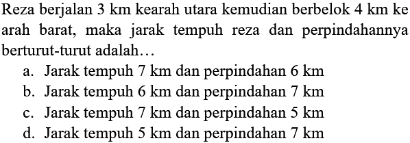 Reza berjalan 3 km ke arah utara kemudian berbelok 4 km ke arah barat, maka jarak tempuh reza dan perpindahannya berturut-turut adalah...