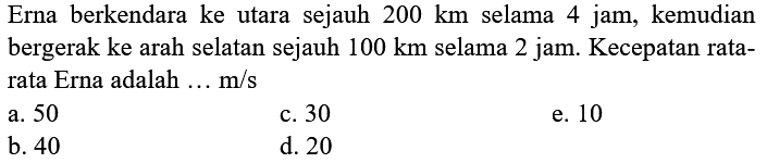 Erna berkendara ke utara sejauh  200 km  selama 4 jam, kemudian bergerak ke arah selatan sejauh  100 km  selama 2 jam. Kecepatan ratarata Erna adalah  ... m / s 
a. 50
c. 30
e. 10
b. 40
d. 20