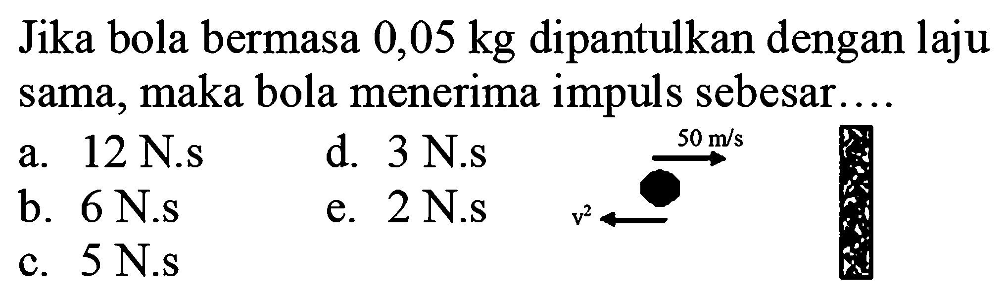 Jika bola bermasa  0,05 kg  dipantulkan dengan laju sama, maka bola menerima impuls sebesar.
a. 12 N.s
d. 3 N.s
b.  6 ~N . s 
e. 2 N.s
c.  5 ~N . s 