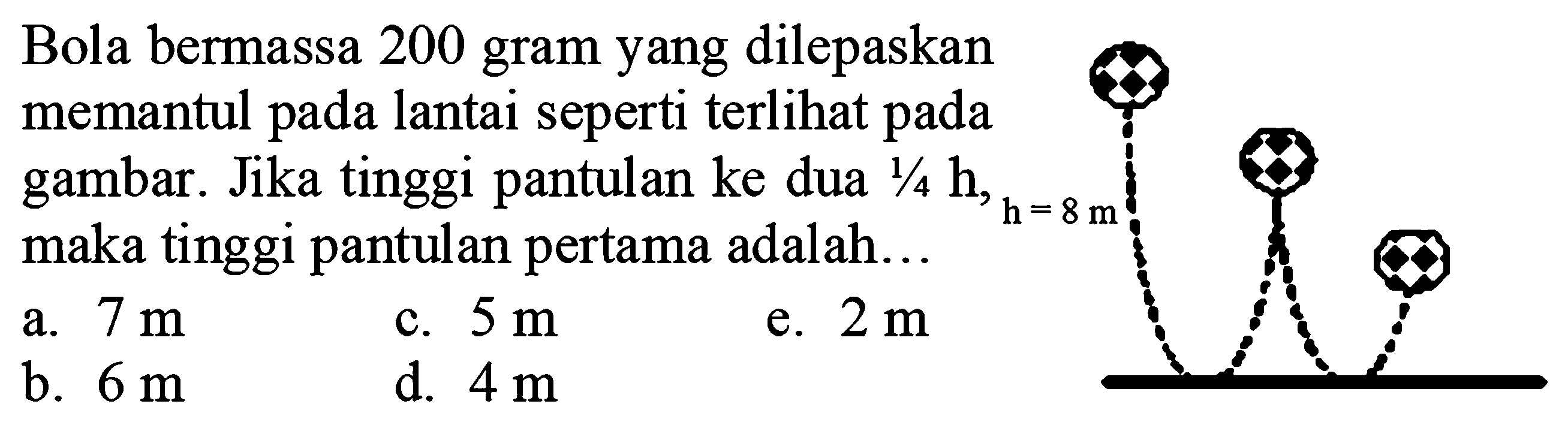 Bola bermassa 200 gram yang dilepaskan memantul pada lantai seperti terlihat pada gambar. Jika tinggi pantulan ke dua  1 / 4 ~h , maka tinggi pantulan pertama adalah...
a.  7 m 
c.  5 m 
e.  2 m 
b.  6 m 
d.  4 m 