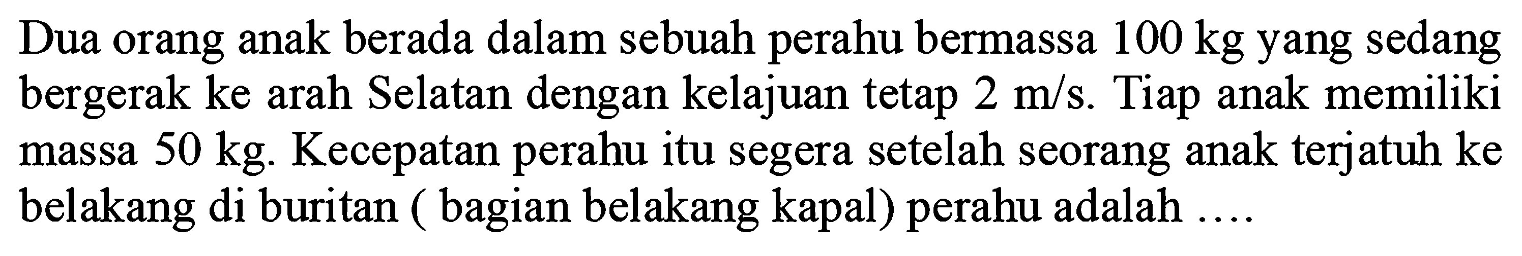 Dua orang anak berada dalam sebuah perahu bermassa  100 kg  yang sedang bergerak ke arah Selatan dengan kelajuan tetap  2 m / s . Tiap anak memiliki massa  50 kg . Kecepatan perahu itu segera setelah seorang anak terjatuh ke belakang di buritan ( bagian belakang kapal) perahu adalah ....