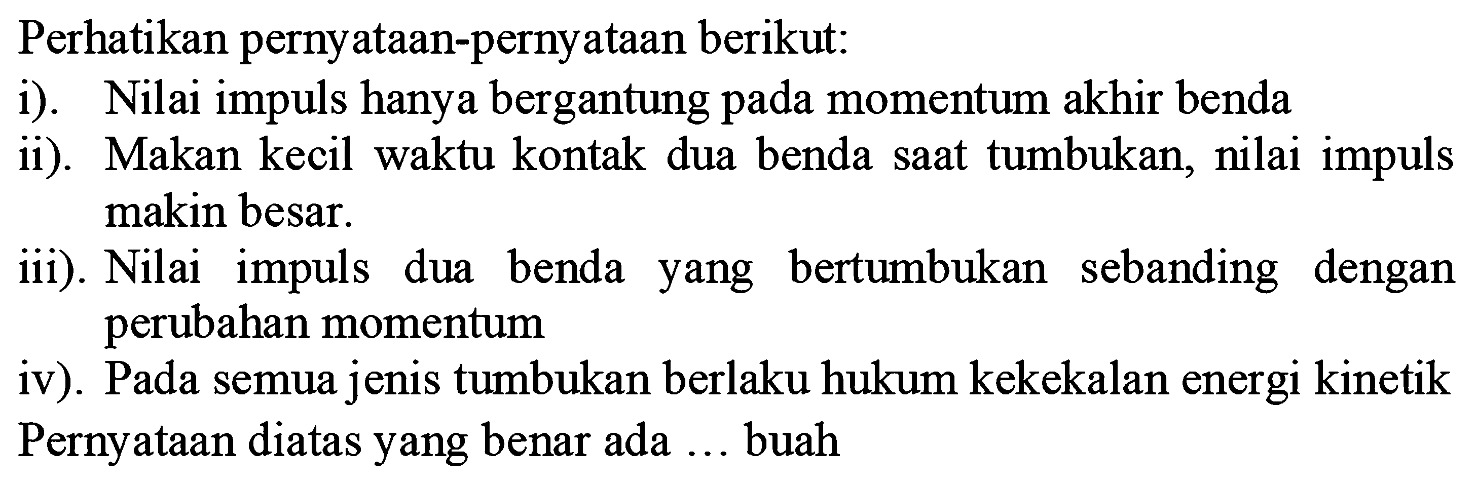 Perhatikan pernyataan-pernyataan berikut:
i). Nilai impuls hanya bergantung pada momentum akhir benda
ii). Makan kecil waktu kontak dua benda saat tumbukan, nilai impuls makin besar.
iii). Nilai impuls dua benda yang bertumbukan sebanding dengan perubahan momentum
iv). Pada semua jenis tumbukan berlaku hukum kekekalan energi kinetik Pernyataan diatas yang benar ada  ...  buah