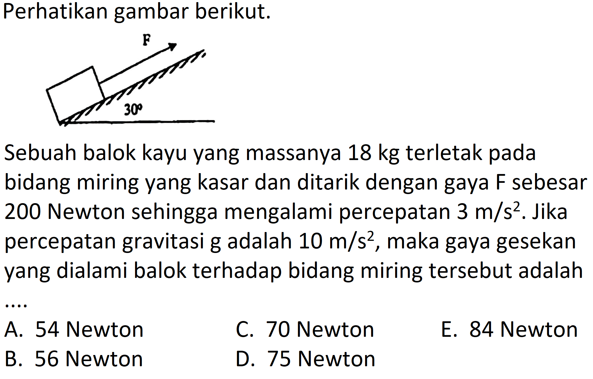 Perhatikan gambar berikut.
bidang miring yang kasar dan ditarik dengan gaya F sebesar 200 Newton sehingga mengalami percepatan  3 m / s^2 . Jika percepatan gravitasi g adalah  10 m / s^2 , maka gaya gesekan yang dialami balok terhadap bidang miring tersebut adalah
C. 70 Newton
E. 84 Newton
B. 56 Newton
D. 75 Newton