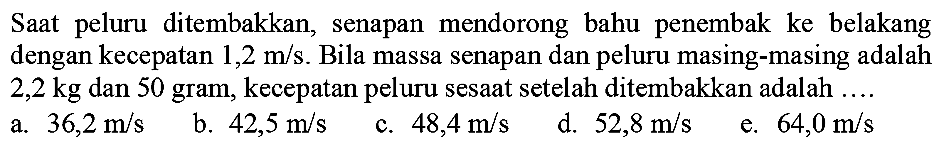 Saat peluru ditembakkan, senapan mendorong bahu penembak ke belakang dengan kecepatan  1,2 m / s . Bila massa senapan dan peluru masing-masing adalah  2,2 kg  dan 50 gram, kecepatan peluru sesaat setelah ditembakkan adalah ....
a.  36,2 m / s 
b.  42,5 m / s 
c.  48,4 m / s 
d.  52,8 m / s 
e.  64,0 m / s 