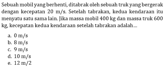 Sebuah mobil yang berhenti, ditabrak oleh sebuah truk yang bergerak dengan kecepatan  20 m / s . Setelah tabrakan, kedua kendaraan itu menyatu satu sama lain. Jika massa mobil  400 kg  dan massa truk 600 kg, kecepatan kedua kendaraan setelah tabrakan adalah...
a.  0 m / s 
b.  8 m / s 
c.  9 m / s 
d.  10 m / s 
e.  12 m / 2 