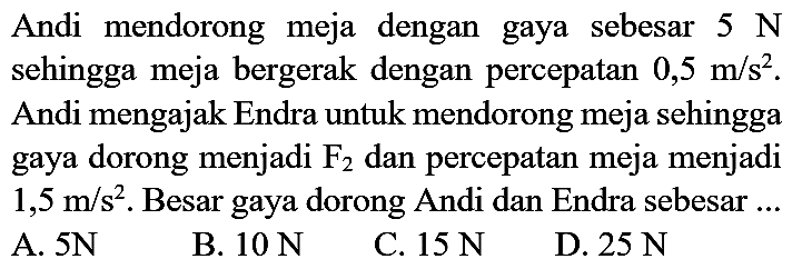 Andi mendorong meja dengan gaya sebesar  5 N  sehingga meja bergerak dengan percepatan  0,5 m / s^(2) . Andi mengajak Endra untuk mendorong meja sehingga gaya dorong menjadi  F_(2)  dan percepatan meja menjadi  1,5 m / s^(2) . Besar gaya dorong Andi dan Endra sebesar ...
A.  5 N 
B.  10 N 
C.  15 N 
D.  25 N 