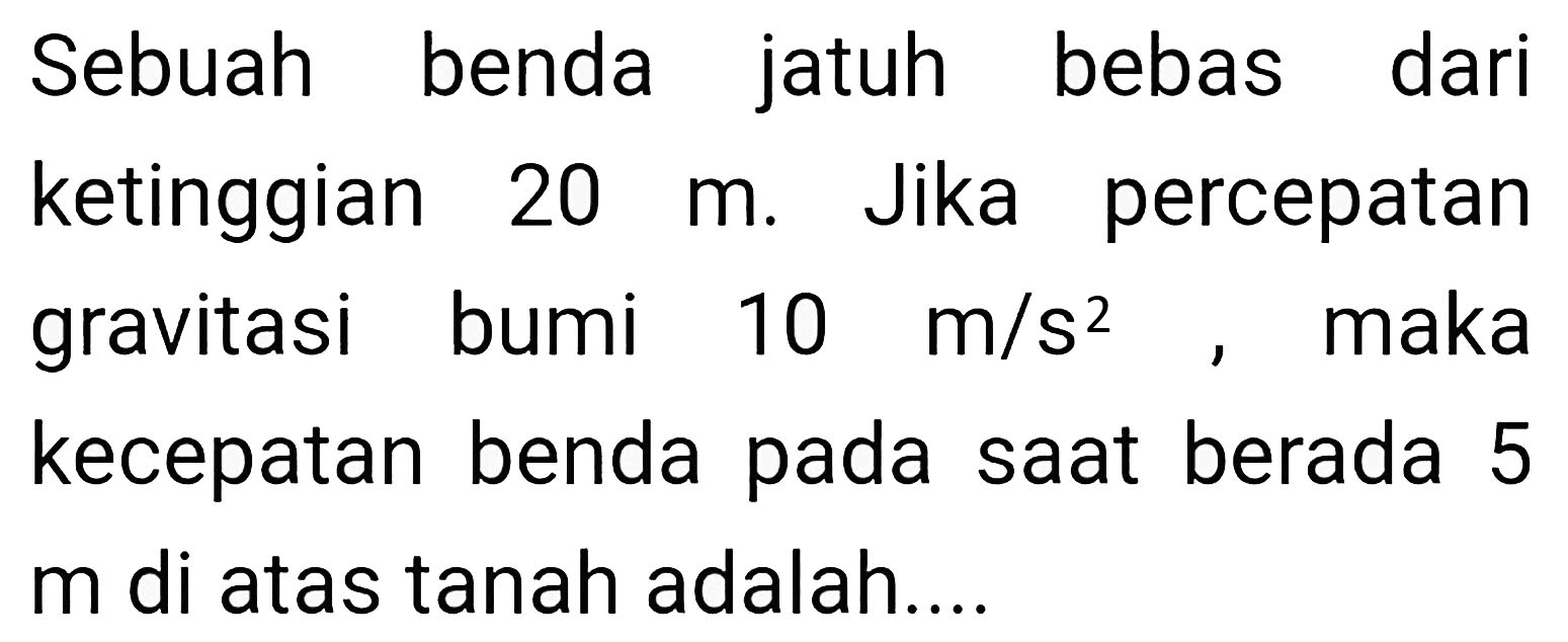 Sebuah benda jatuh bebas dari ketinggian  20 m . Jika percepatan gravitasi bumi  10 m / s^(2) , maka kecepatan benda pada saat berada 5  m  di atas tanah adalah....