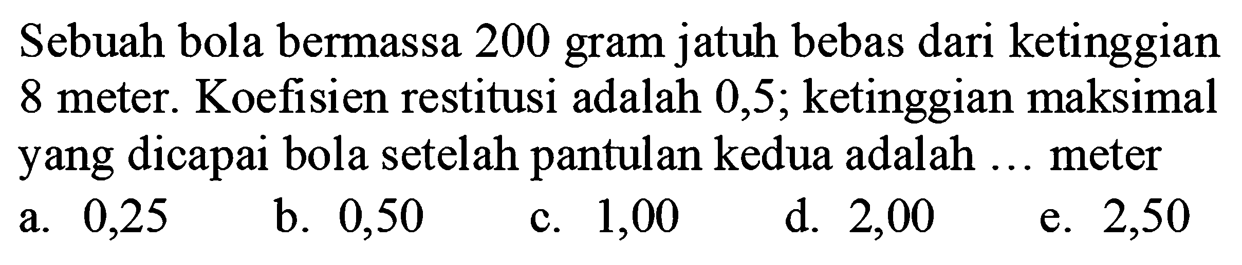 Sebuah bola bermassa 200 gram jatuh bebas dari ketinggian 8 meter. Koefisien restitusi adalah 0,5 ; ketinggian maksimal yang dicapai bola setelah pantulan kedua adalah ... meter
a. 0,25
b. 0,50
c. 1,00
d. 2,00
e. 2,50