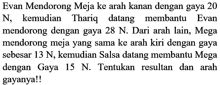 Evan Mendorong Meja ke arah kanan dengan gaya 20 N, kemudian Thariq datang membantu Evan mendorong dengan gaya  28 N . Dari arah lain, Mega mendorong meja yang sama ke arah kiri dengan gaya sebesar 13 N, kemudian Salsa datang membantu Mega dengan Gaya  15 N . Tentukan resultan dan arah gayanya!!