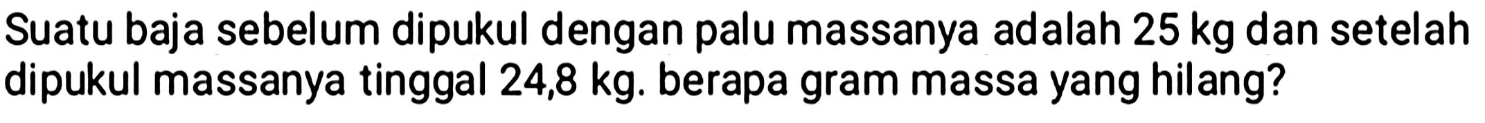 Suatu baja sebelum dipukul dengan palu massanya adalah  25 kg  dan setelah dipukul massanya tinggal  24,8 kg . berapa gram massa yang hilang?