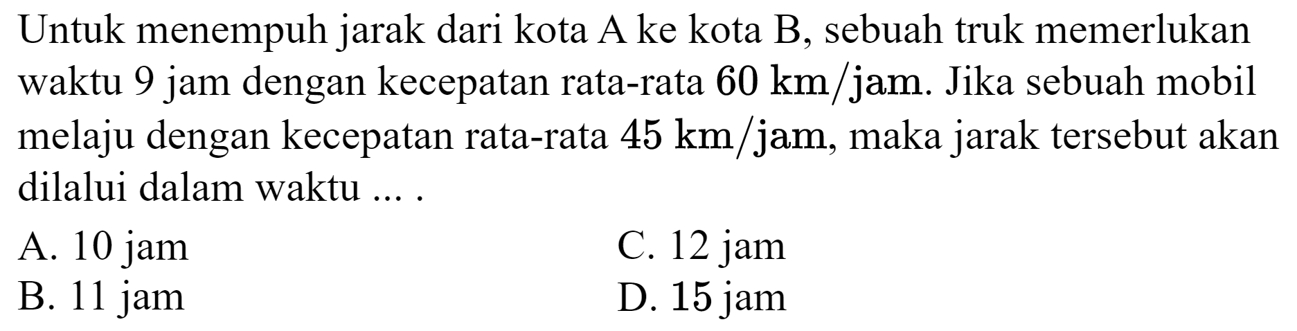 Untuk menempuh jarak dari kota A ke kota  B , sebuah truk memerlukan waktu 9 jam dengan kecepatan rata-rata  60 km / jam . Jika sebuah mobil melaju dengan kecepatan rata-rata  45 km / jam , maka jarak tersebut akan dilalui dalam waktu ... .
A. 10 jam
C. 12 jam
B. 11 jam
D. 15 jam