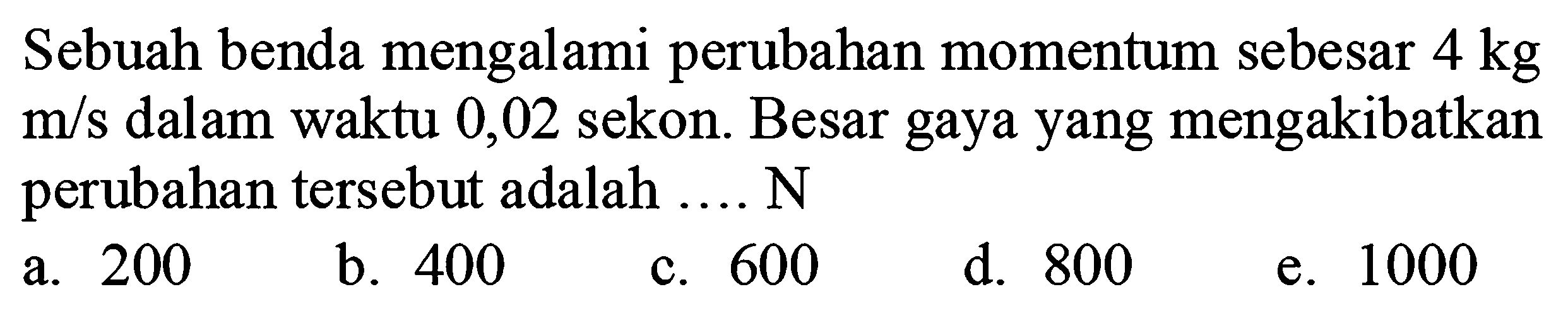 Sebuah benda mengalami perubahan momentum sebesar  4 kg   m / s  dalam waktu 0,02 sekon. Besar gaya yang mengakibatkan perubahan tersebut adalah ....  N 
a. 200
b. 400
c. 600
d. 800
e. 1000