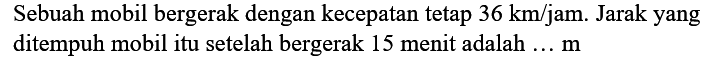 Sebuah mobil bergerak dengan kecepatan tetap  36 km / jam . Jarak yang ditempuh mobil itu setelah bergerak 15 menit adalah ...  m