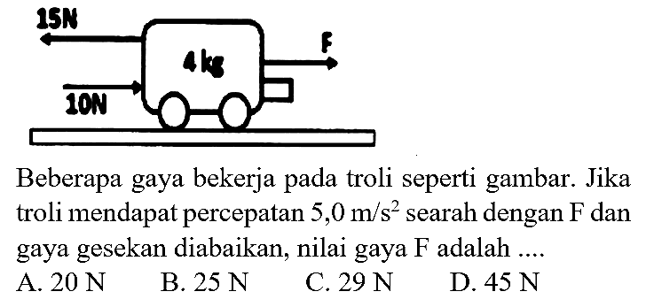 Beberapa gaya bekerja pada troli seperti gambar. Jika troli mendapat percepatan  5,0 m / s^(2)  searah dengan  F  dan gaya gesekan diabaikan, nilai gaya  F  adalah ....
A.  20 N 
B.  25 N 
C.  29 N 
D.  45 N 