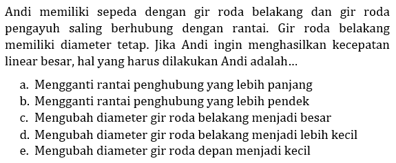 Andi memiliki sepeda dengan gir roda belakang dan gir roda pengayuh saling berhubung dengan rantai. Gir roda belakang memiliki diameter tetap. Jika Andi ingin menghasilkan kecepatan linear besar, hal yang harus dilakukan Andi adalah...
a. Mengganti rantai penghubung yang lebih panjang
b. Mengganti rantai penghubung yang lebih pendek
c. Mengubah diameter gir roda belakang menjadi besar
d. Mengubah diameter gir roda belakang menjadi lebih kecil
e. Mengubah diameter gir roda depan menjadi kecil