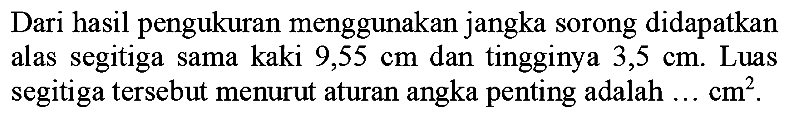 Dari hasil pengukuran menggunakan jangka sorong didapatkan alas segitiga sama kaki  9,55 cm  dan tingginya  3,5 cm . Luas segitiga tersebut menurut aturan angka penting adalah  ... cm^(2) .