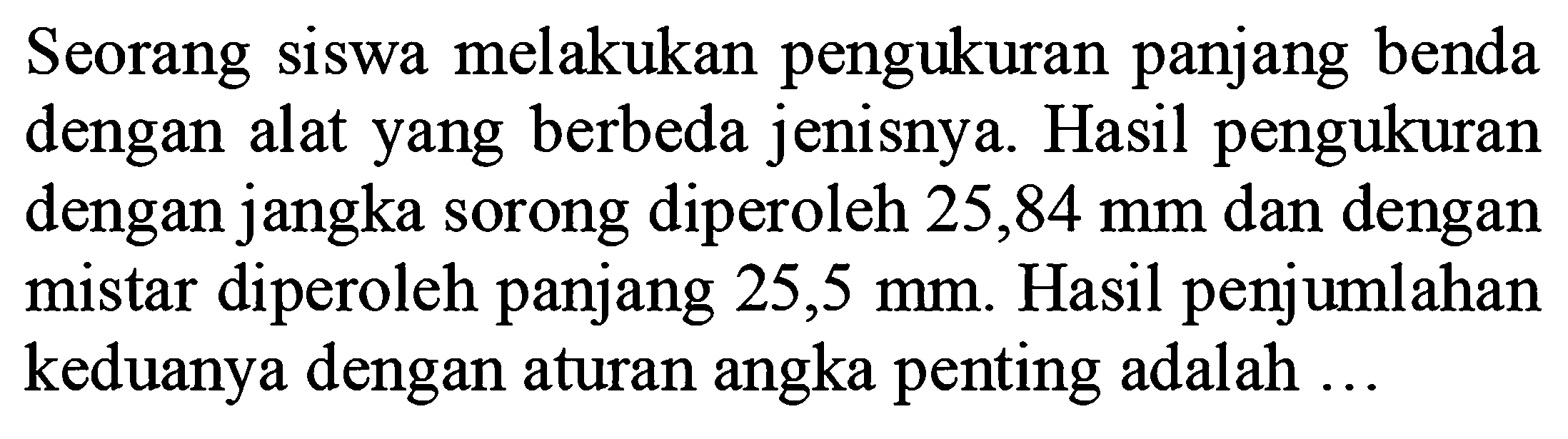 Seorang siswa melakukan pengukuran panjang benda dengan alat yang berbeda jenisnya. Hasil pengukuran dengan jangka sorong diperoleh 25,84 mm dan dengan mistar diperoleh panjang  25,5 mm . Hasil penjumlahan keduanya dengan aturan angka penting adalah ...