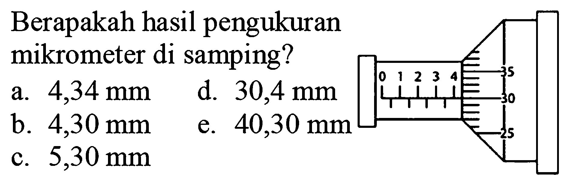 Berapakah hasil pengukuran mikrometer di samping?
a.  4,34 ~mm 
b.  4,30 ~mm 
d.  30,4 ~mm 
c.  5,30 ~mm 
e.  40,30 ~mm 