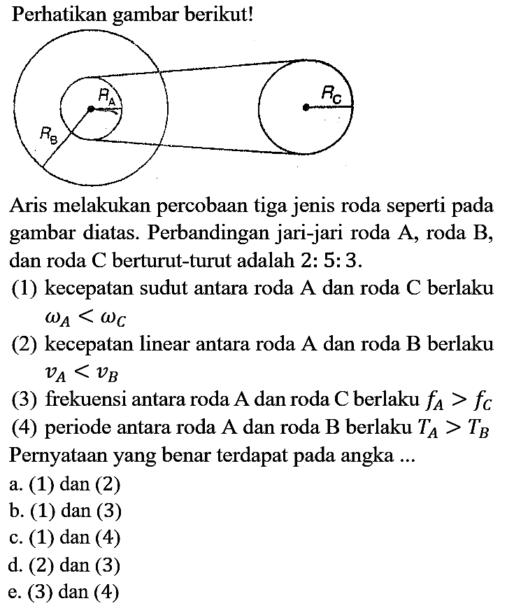 Perhatikan gambar berikut! RA RB RC
Aris melakukan percobaan tiga jenis roda seperti pada gambar diatas. Perbandingan jari-jari roda A, roda B , dan roda C berturut-turut adalah 2 : 5 : 3.
(1) kecepatan sudut antara roda A dan roda C berlaku omega A < omega C (2) kecepatan linear antara roda A dan roda B berlaku vA < vB (3) frekuensi antara roda A dan roda C berlaku fA > fC (4) periode antara roda A dan roda B berlaku TA > TB Pernyataan yang benar terdapat pada angka ...
a. (1) dan (2)
b. (1) dan (3)
c. (1) dan (4)
d. (2) dan (3)
e. (3) dan (4)