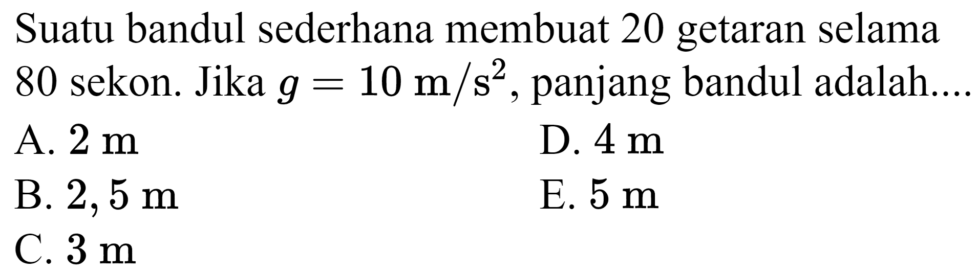 Suatu bandul sederhana membuat 20 getaran selama 80 sekon. Jika  g=10 m / s^(2) , panjang bandul adalah...
A.  2 m 
D.  4 m 
B.  2,5 m 
E.  5 m 
C.  3 m 