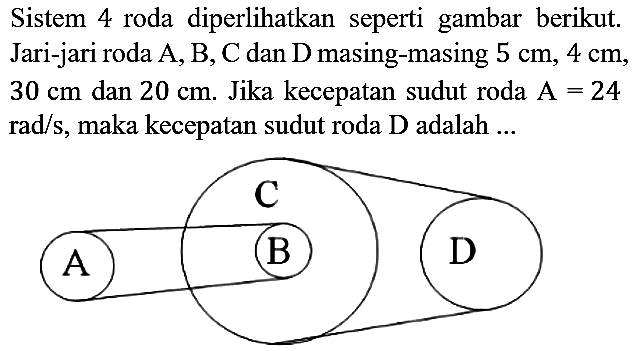 Sistem 4 roda diperlihatkan seperti gambar berikut. Jari-jari roda A, B, C dan D masing-masing 5 cm, 4 cm, 30 cm dan 20 cm. Jika kecepatan sudut roda A=24 rad/s, maka kecepatan sudut roda D adalah ... A B C D