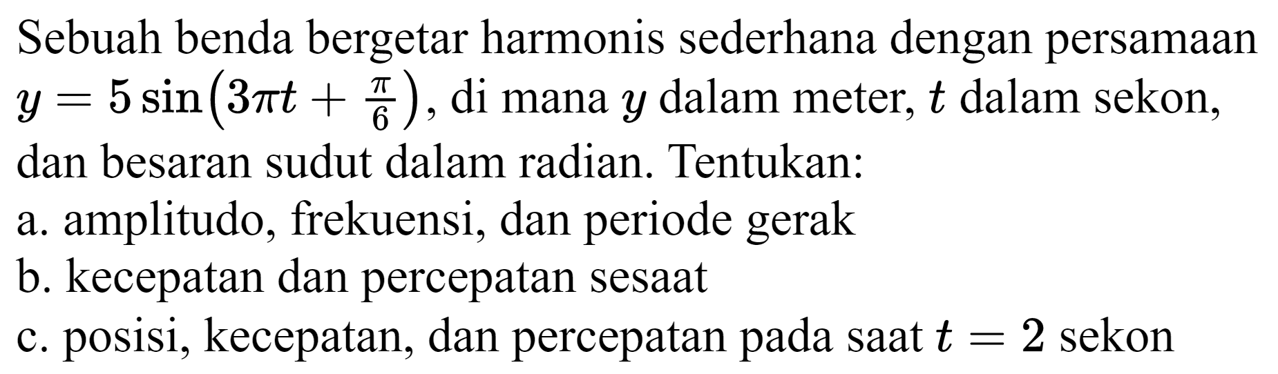 Sebuah benda bergetar harmonis sederhana dengan persamaan  y=5 sin (3 pi t+(pi)/(6)) , di mana  y  dalam meter,  t  dalam sekon, dan besaran sudut dalam radian. Tentukan:
a. amplitudo, frekuensi, dan periode gerak
b. kecepatan dan percepatan sesaat
c. posisi, kecepatan, dan percepatan pada saat  t=2  sekon