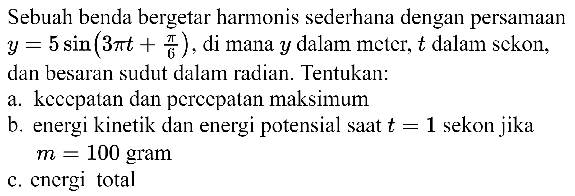 Sebuah benda bergetar harmonis sederhana dengan persamaan  y=5 sin (3 pi t+(pi)/(6)) , di mana  y  dalam meter,  t  dalam sekon, dan besaran sudut dalam radian. Tentukan:
a. kecepatan dan percepatan maksimum
b. energi kinetik dan energi potensial saat  t=1  sekon jika  m=100  gram
c. energi total