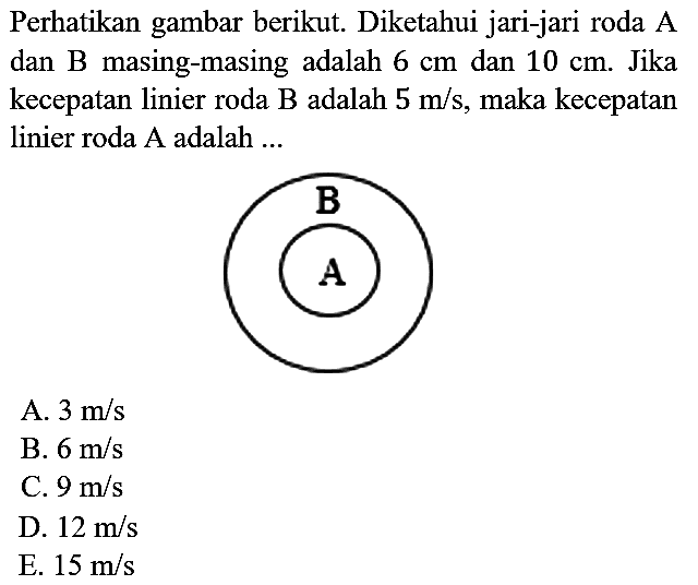 Perhatikan gambar berikut. Diketahui jari-jari roda A dan B masing-masing adalah 6 cm dan 10 cm . Jika kecepatan linier roda B adalah 5 m/s, maka kecepatan linier roda A adalah ... A B