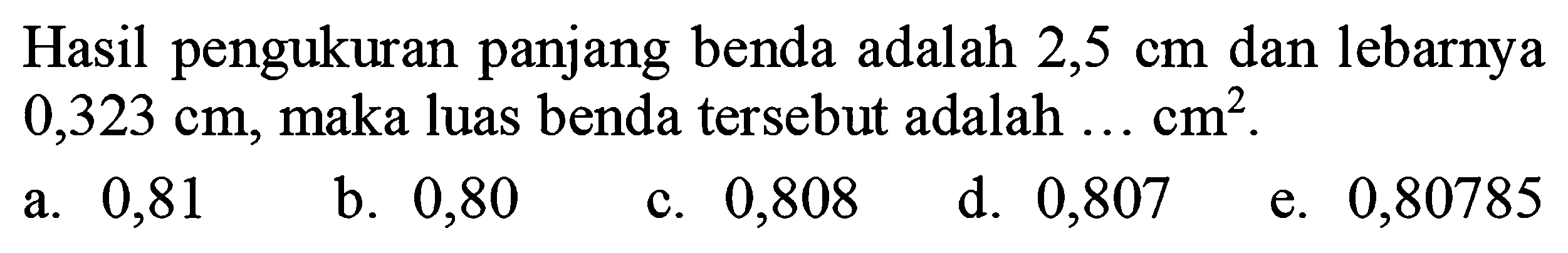 Hasil pengukuran panjang benda adalah  2,5 cm  dan lebarnya  0,323 cm , maka luas benda tersebut adalah  ... cm^(2) .