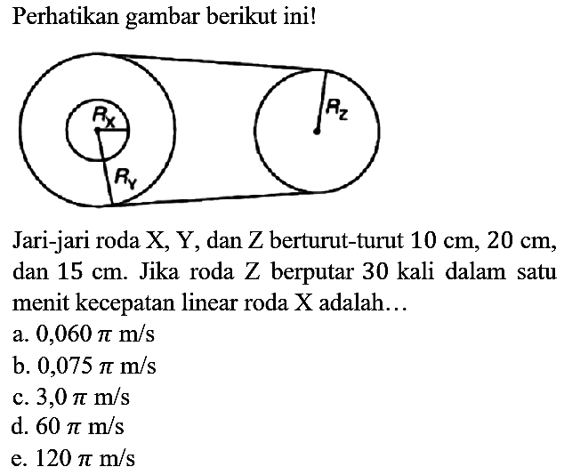 Perhatikan gambar berikut ini! Jari-jari roda X, Y, dan Z berturut-turut 10 cm, 20 cm, dan 15 cm. Jika roda Z berputar 30 kali dalam satu menit kecepatan linear roda X adalah... 
a. 0,060 pi m/s b. 0,075 pi m/s c. 3,0 pi m/s d. 60 pi m/s e. 120 pi m/s