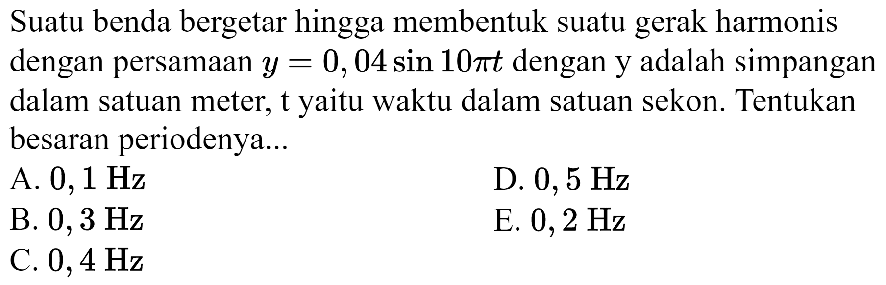 Suatu benda bergetar hingga membentuk suatu gerak harmonis dengan persamaan  y=0,04 sin 10 pi t  dengan y adalah simpangan dalam satuan meter, t yaitu waktu dalam satuan sekon. Tentukan besaran periodenya...
A.  0,1 Hz 
D.  0,5 Hz 
B.  0,3 Hz 
E.  0,2 Hz 
C.  0,4 Hz 