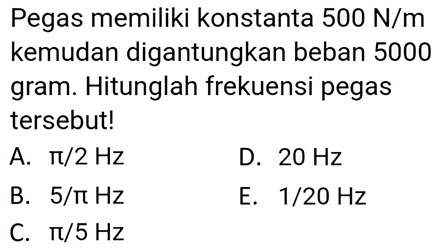 Pegas memiliki konstanta  500 ~N / m  kemudan digantungkan beban 5000 gram. Hitunglah frekuensi pegas tersebut!
A.  pi / 2 Hz 
D.  20 Hz 
B.  5 / pi Hz 
E.  1 / 20 Hz 
C.  pi / 5 Hz 