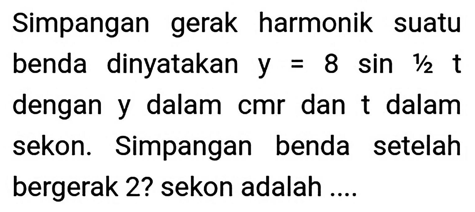 Simpangan gerak harmonik suatu benda dinyatakan  y=8 sin 1 / 2 t  dengan y dalam cmr dan t dalam sekon. Simpangan benda setelah bergerak 2? sekon adalah ....