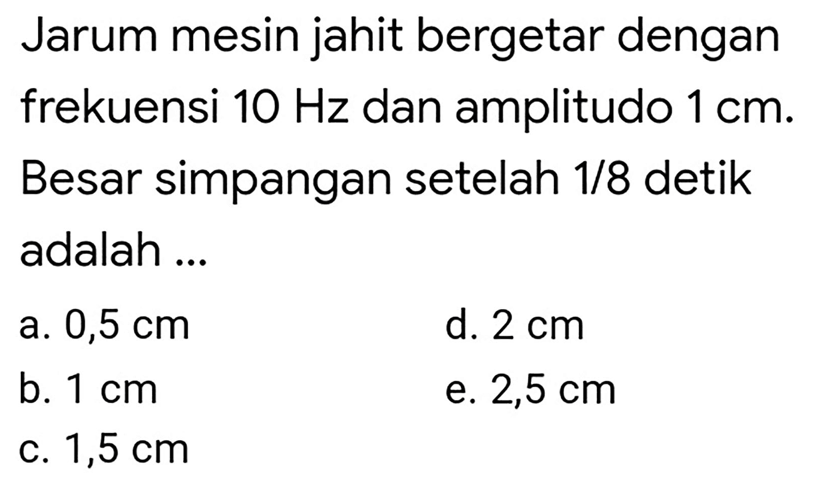 Jarum mesin jahit bergetar dengan frekuensi  10 Hz  dan amplitudo  1 cm . Besar simpangan setelah  1 / 8  detik adalah ...
a.  0,5 cm 
d.  2 cm 
b.  1 cm 
e.  2,5 cm 
c.  1,5 cm 