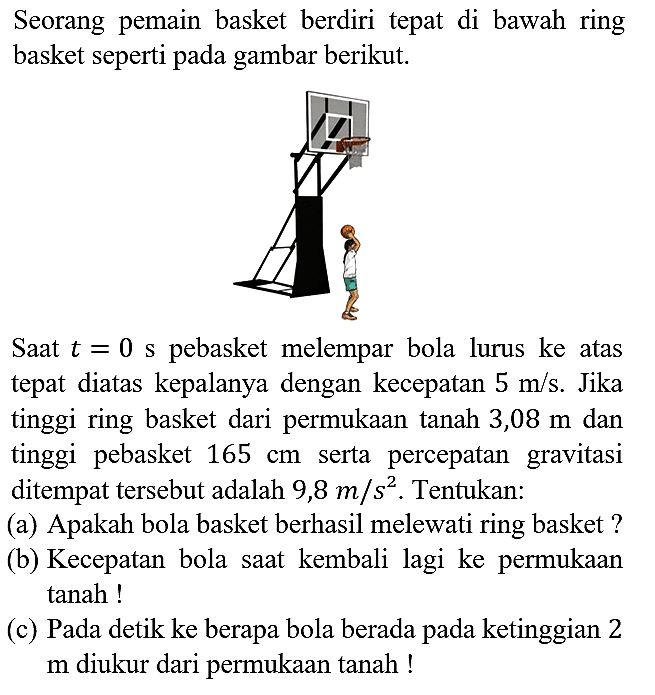 Seorang pemain basket berdiri tepat di bawah ring basket seperti pada gambar berikut.

Saat  t=0 s  pebasket melempar bola lurus ke atas tepat diatas kepalanya dengan kecepatan  5 m / s . Jika tinggi ring basket dari permukaan tanah 3,08  m  dan tinggi pebasket  165 cm  serta percepatan gravitasi ditempat tersebut adalah 9,8  m / s^(2) . Tentukan:
(a) Apakah bola basket berhasil melewati ring basket?
(b) Kecepatan bola saat kembali lagi ke permukaan tanah!
(c) Pada detik ke berapa bola berada pada ketinggian 2 m diukur dari permukaan tanah!