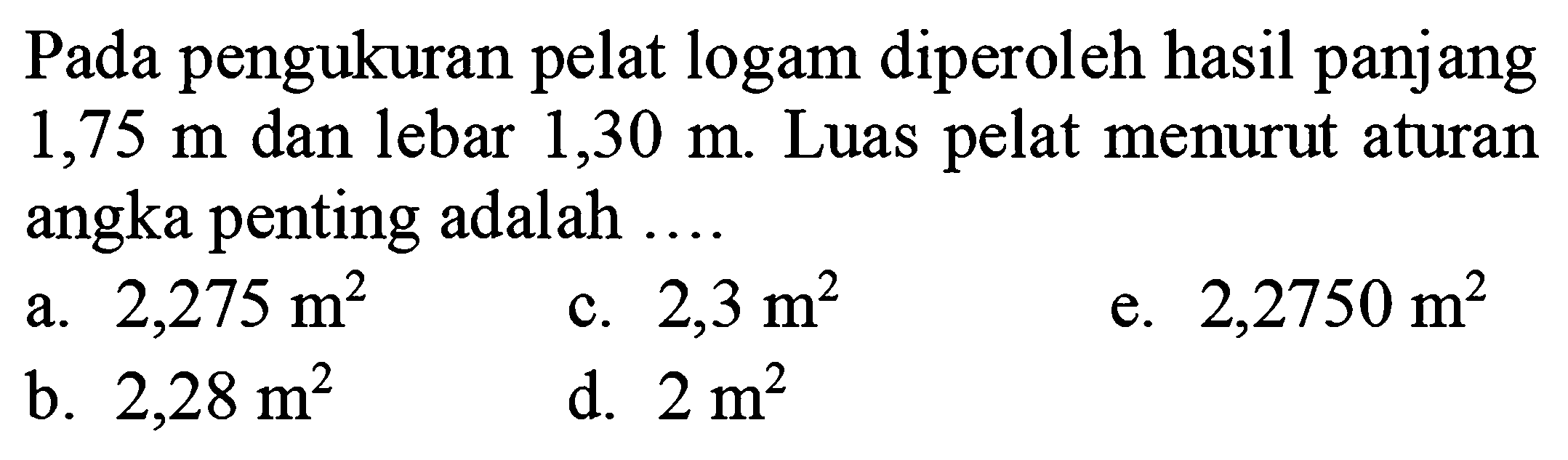 Pada pengukuran pelat logam diperoleh hasil panjang  1,75 m  dan lebar  1,30 m . Luas pelat menurut aturan angka penting adalah ....
a.  2,275 m^(2) 
c.  2,3 m^(2) 
e.  2,2750 m^(2) 
b.  2,28 m^(2) 
d.  2 m^(2) 