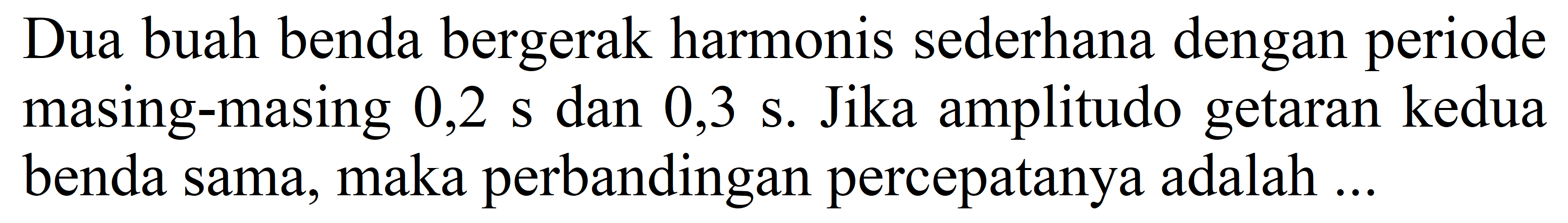 Dua buah benda bergerak harmonis sederhana dengan periode masing-masing  0,2 ~s  dan 0,3 s. Jika amplitudo getaran kedua benda sama, maka perbandingan percepatanya adalah ...